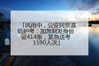 风雨中，公安民警温情护考：加急制发身份证414张，紧急送考1590人次